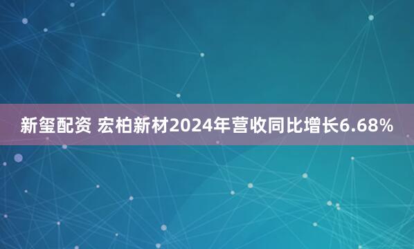 新玺配资 宏柏新材2024年营收同比增长6.68%