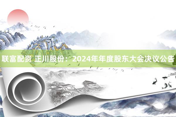 联富配资 正川股份：2024年年度股东大会决议公告