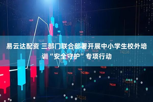 易云达配资 三部门联合部署开展中小学生校外培训“安全守护”专项行动