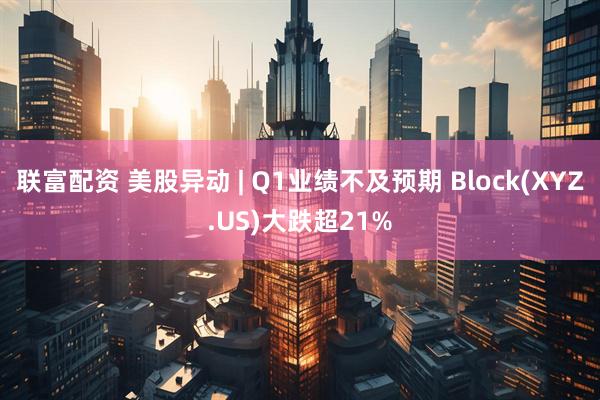 联富配资 美股异动 | Q1业绩不及预期 Block(XYZ.US)大跌超21%