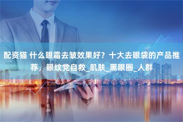 配资猫 什么眼霜去皱效果好？十大去眼袋的产品推荐，眼纹党自救_肌肤_黑眼圈_人群