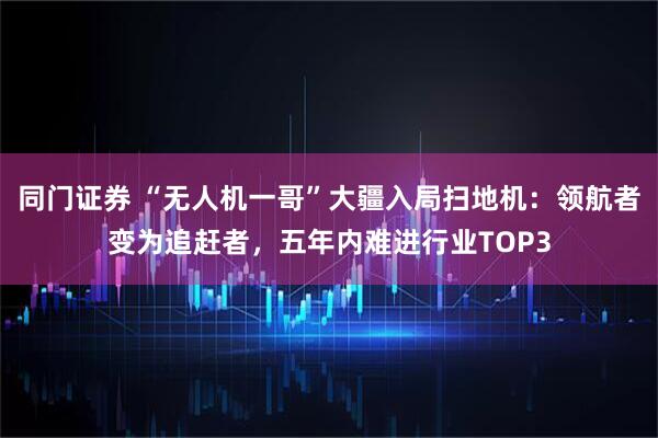 同门证券 “无人机一哥”大疆入局扫地机：领航者变为追赶者，五年内难进行业TOP3