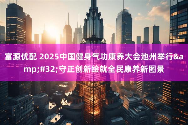 富源优配 2025中国健身气功康养大会池州举行 守正创新绘就全民康养新图景