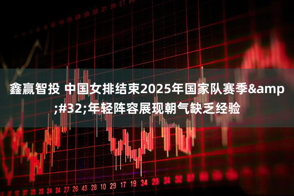鑫赢智投 中国女排结束2025年国家队赛季 年轻阵容展现朝气缺乏经验