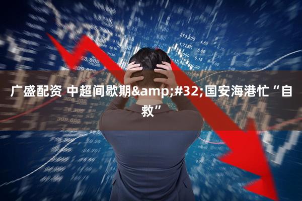 广盛配资 中超间歇期 国安海港忙“自救”