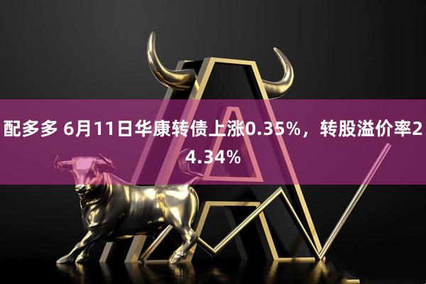 配多多 6月11日华康转债上涨0.35%，转股溢价率24.34%