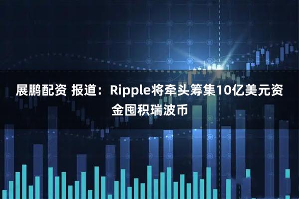 展鹏配资 报道：Ripple将牵头筹集10亿美元资金囤积瑞波币