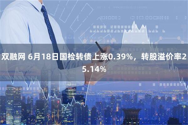 双融网 6月18日国检转债上涨0.39%，转股溢价率25.14%