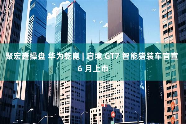 聚宏鑫操盘 华为乾崑 | 启境 GT7 智能猎装车官宣 6 月上市